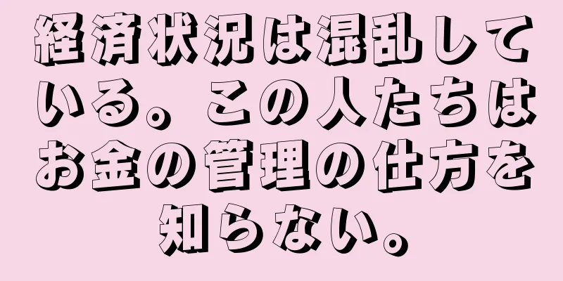 経済状況は混乱している。この人たちはお金の管理の仕方を知らない。