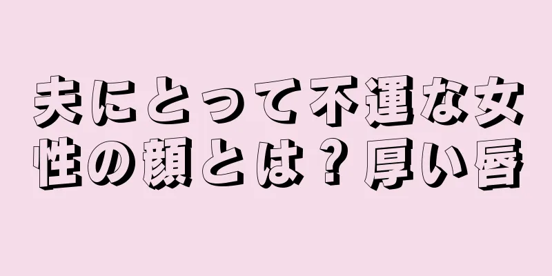 夫にとって不運な女性の顔とは？厚い唇