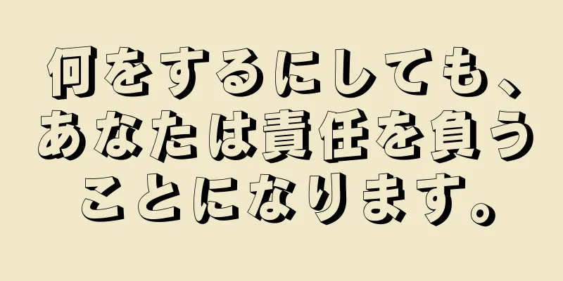 何をするにしても、あなたは責任を負うことになります。