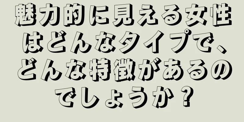 魅力的に見える女性はどんなタイプで、どんな特徴があるのでしょうか？