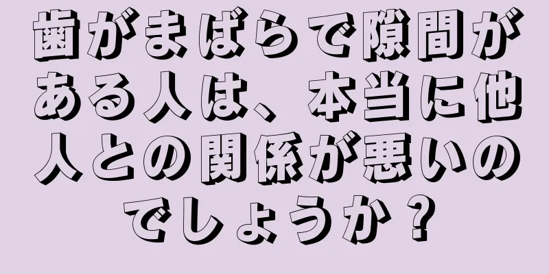 歯がまばらで隙間がある人は、本当に他人との関係が悪いのでしょうか？