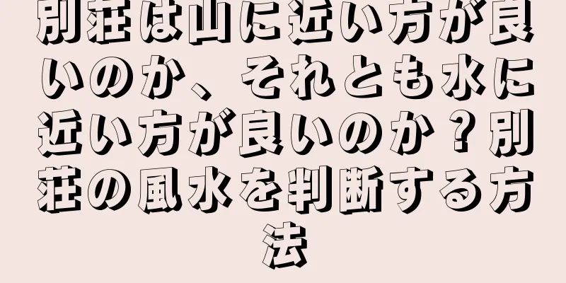 別荘は山に近い方が良いのか、それとも水に近い方が良いのか？別荘の風水を判断する方法