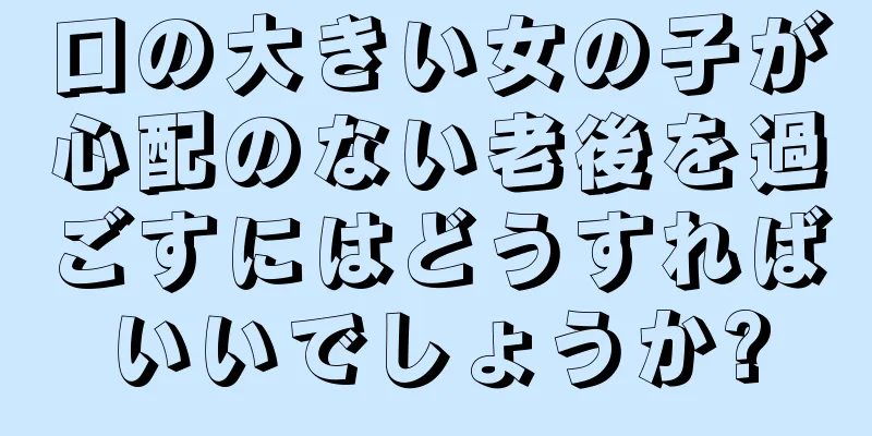 口の大きい女の子が心配のない老後を過ごすにはどうすればいいでしょうか?