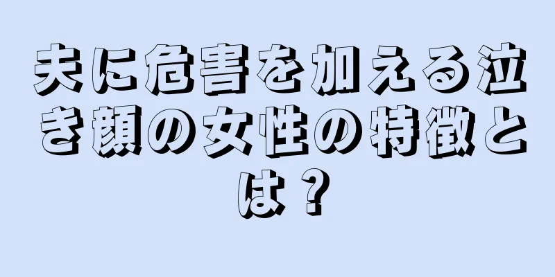 夫に危害を加える泣き顔の女性の特徴とは？