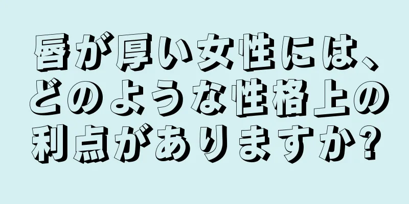 唇が厚い女性には、どのような性格上の利点がありますか?