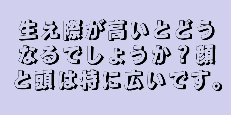 生え際が高いとどうなるでしょうか？顔と頭は特に広いです。