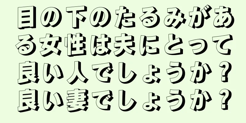 目の下のたるみがある女性は夫にとって良い人でしょうか？良い妻でしょうか？