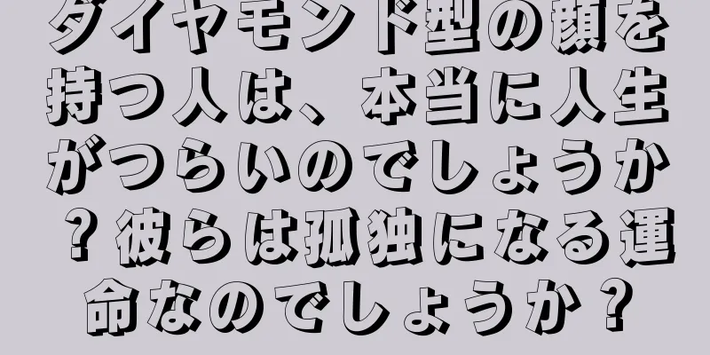 ダイヤモンド型の顔を持つ人は、本当に人生がつらいのでしょうか？彼らは孤独になる運命なのでしょうか？