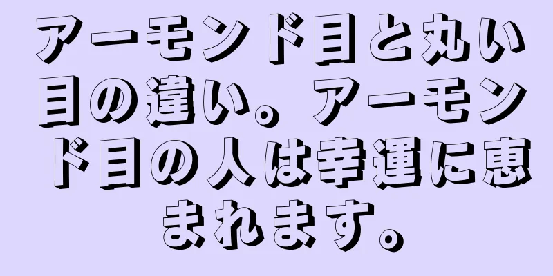 アーモンド目と丸い目の違い。アーモンド目の人は幸運に恵まれます。