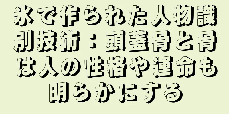 氷で作られた人物識別技術：頭蓋骨と骨は人の性格や運命も明らかにする