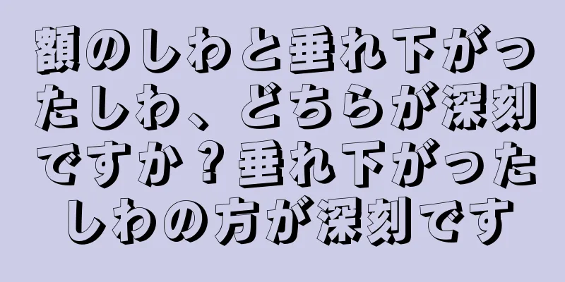 額のしわと垂れ下がったしわ、どちらが深刻ですか？垂れ下がったしわの方が深刻です