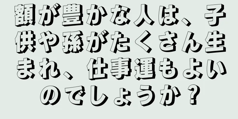 額が豊かな人は、子供や孫がたくさん生まれ、仕事運もよいのでしょうか？