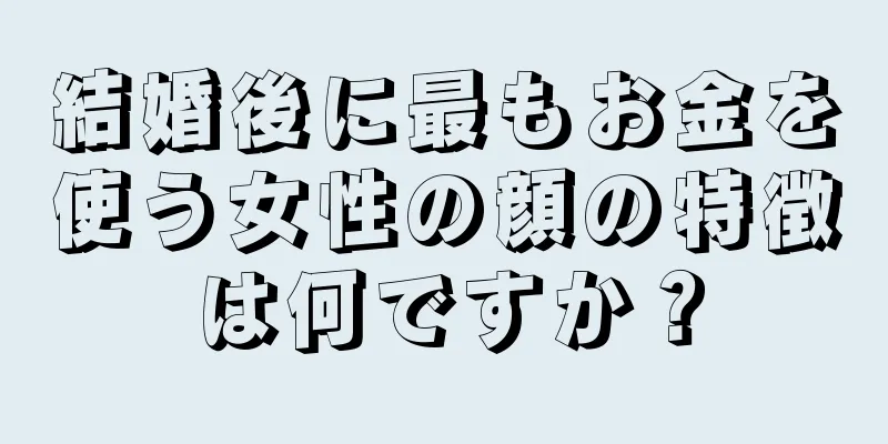 結婚後に最もお金を使う女性の顔の特徴は何ですか？