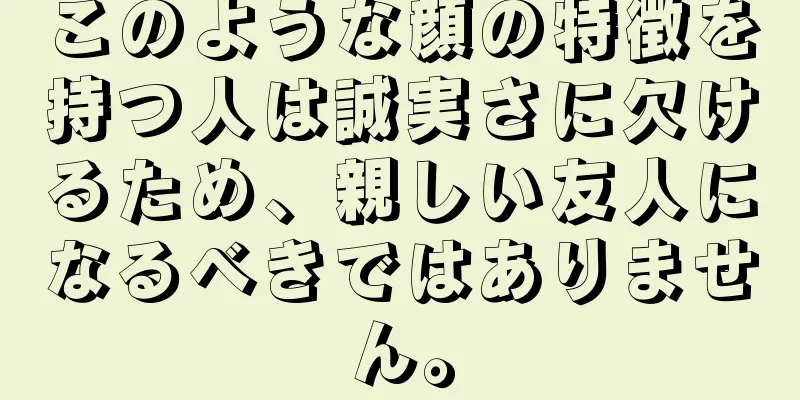 このような顔の特徴を持つ人は誠実さに欠けるため、親しい友人になるべきではありません。