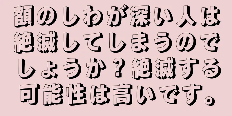 額のしわが深い人は絶滅してしまうのでしょうか？絶滅する可能性は高いです。