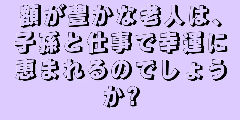 額が豊かな老人は、子孫と仕事で幸運に恵まれるのでしょうか?