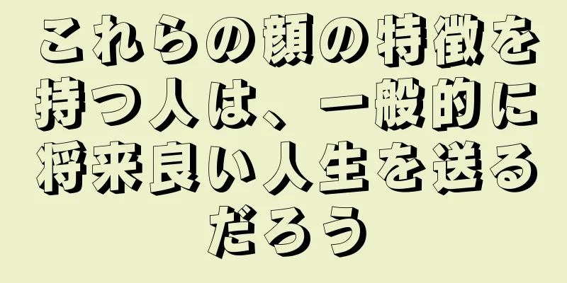 これらの顔の特徴を持つ人は、一般的に将来良い人生を送るだろう