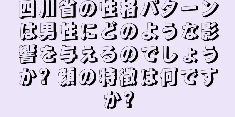 四川省の性格パターンは男性にどのような影響を与えるのでしょうか? 顔の特徴は何ですか?