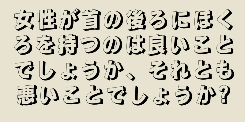 女性が首の後ろにほくろを持つのは良いことでしょうか、それとも悪いことでしょうか?