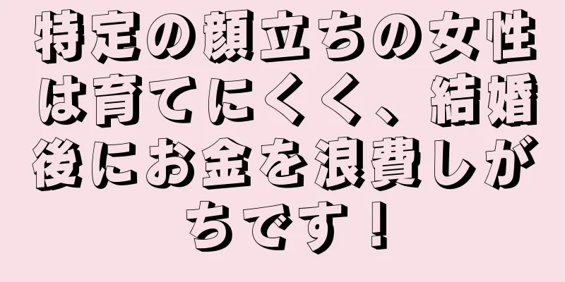 特定の顔立ちの女性は育てにくく、結婚後にお金を浪費しがちです！