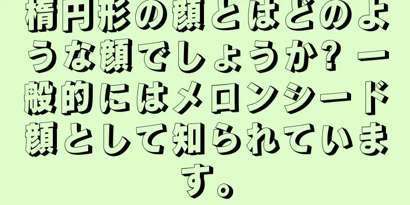 楕円形の顔とはどのような顔でしょうか? 一般的にはメロンシード顔として知られています。