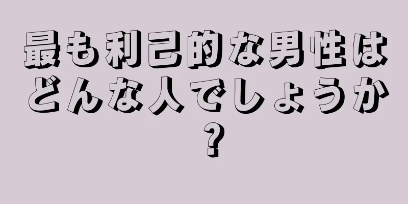 最も利己的な男性はどんな人でしょうか？