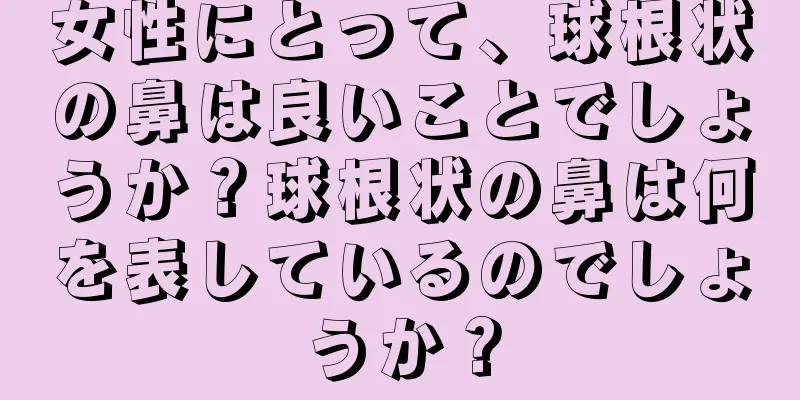 女性にとって、球根状の鼻は良いことでしょうか？球根状の鼻は何を表しているのでしょうか？