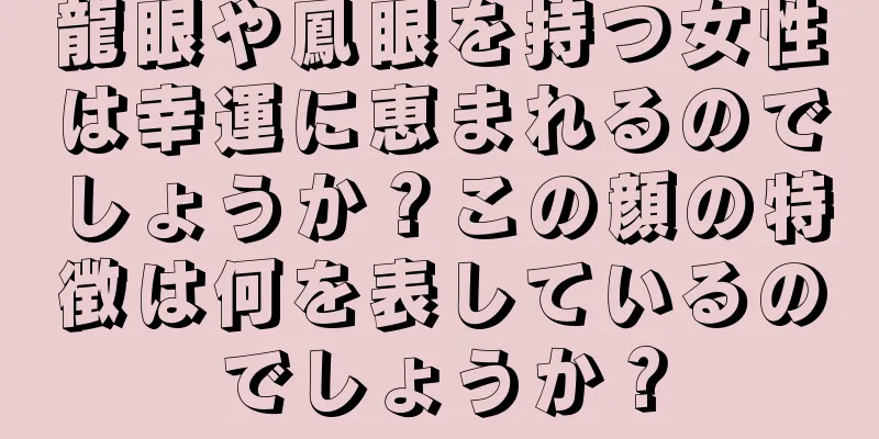 龍眼や鳳眼を持つ女性は幸運に恵まれるのでしょうか？この顔の特徴は何を表しているのでしょうか？