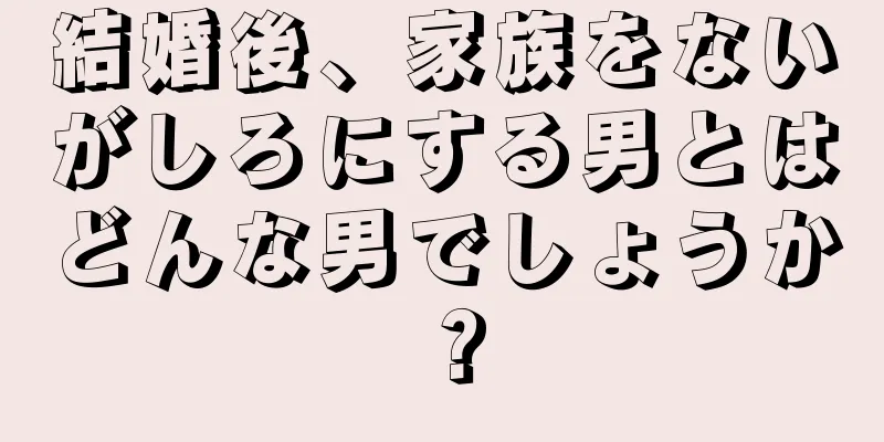 結婚後、家族をないがしろにする男とはどんな男でしょうか？