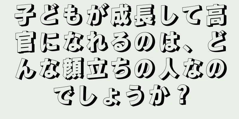 子どもが成長して高官になれるのは、どんな顔立ちの人なのでしょうか？