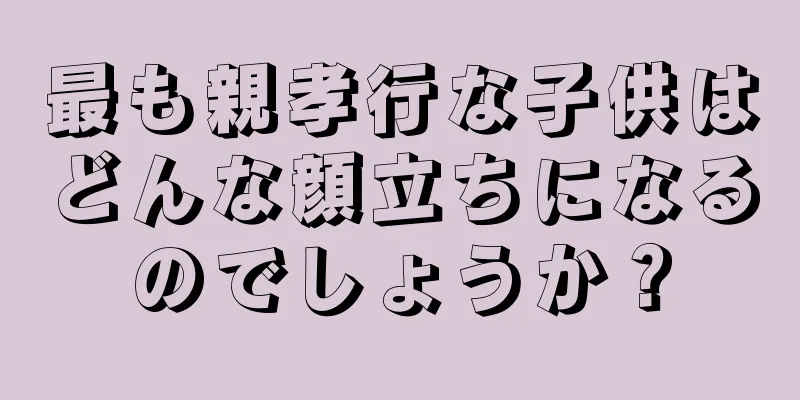 最も親孝行な子供はどんな顔立ちになるのでしょうか？