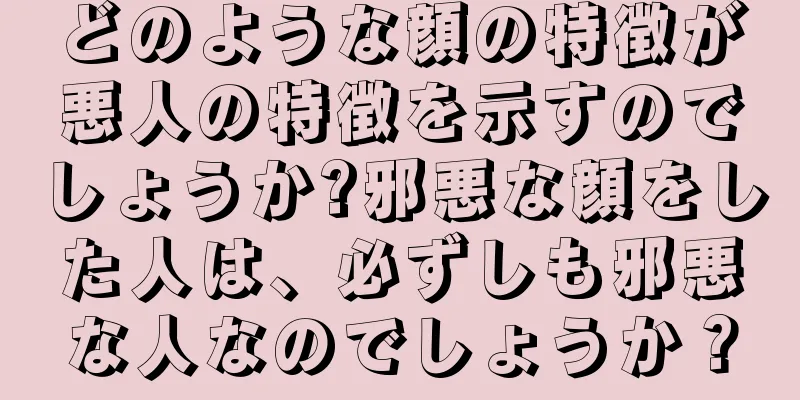 どのような顔の特徴が悪人の特徴を示すのでしょうか?邪悪な顔をした人は、必ずしも邪悪な人なのでしょうか？