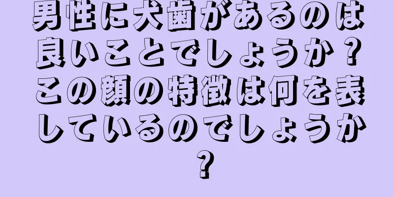 男性に犬歯があるのは良いことでしょうか？この顔の特徴は何を表しているのでしょうか？