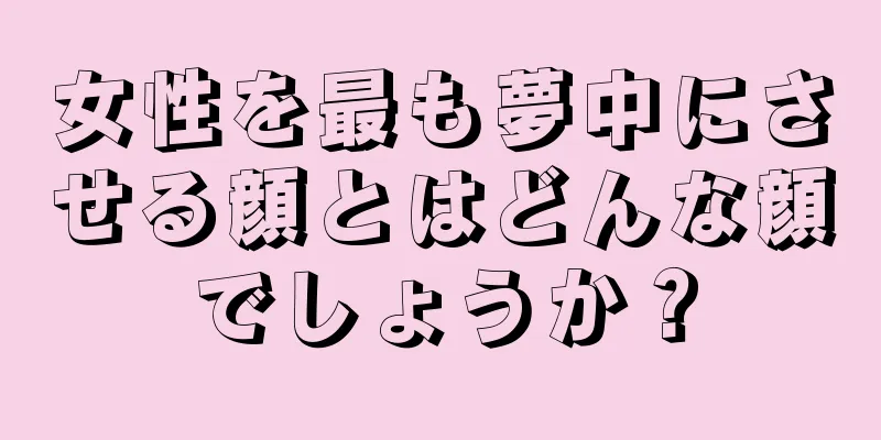 女性を最も夢中にさせる顔とはどんな顔でしょうか？