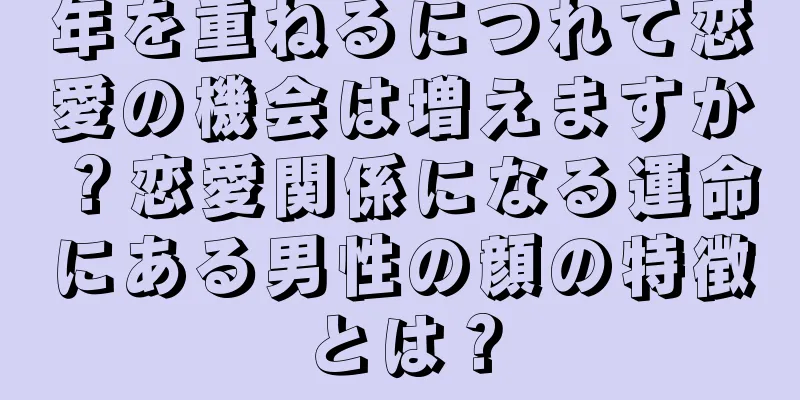 年を重ねるにつれて恋愛の機会は増えますか？恋愛関係になる運命にある男性の顔の特徴とは？