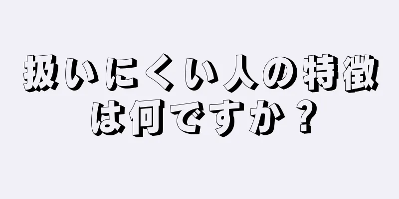 扱いにくい人の特徴は何ですか？