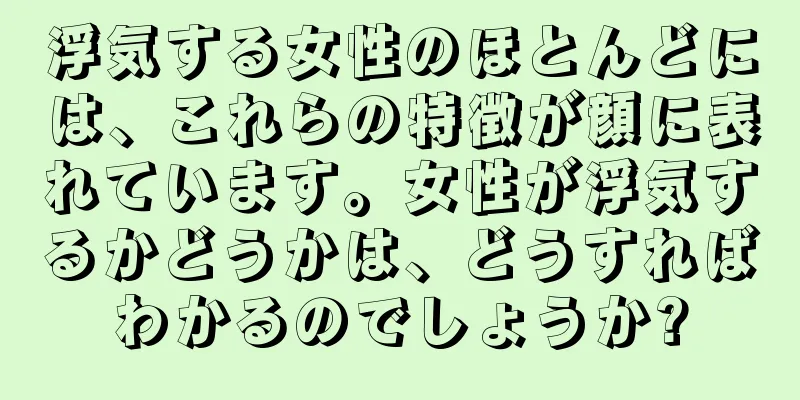 浮気する女性のほとんどには、これらの特徴が顔に表れています。女性が浮気するかどうかは、どうすればわかるのでしょうか?