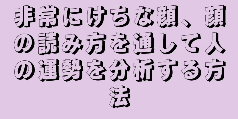 非常にけちな顔、顔の読み方を通して人の運勢を分析する方法