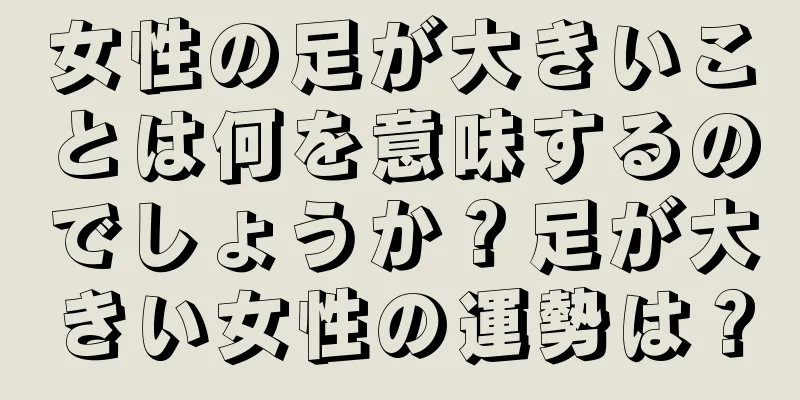 女性の足が大きいことは何を意味するのでしょうか？足が大きい女性の運勢は？