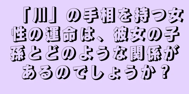 「川」の手相を持つ女性の運命は、彼女の子孫とどのような関係があるのでしょうか？