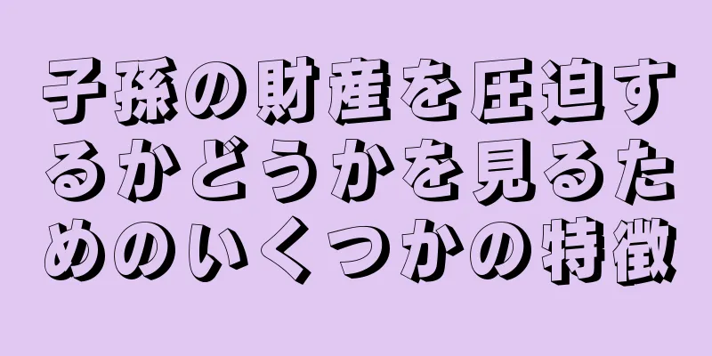 子孫の財産を圧迫するかどうかを見るためのいくつかの特徴