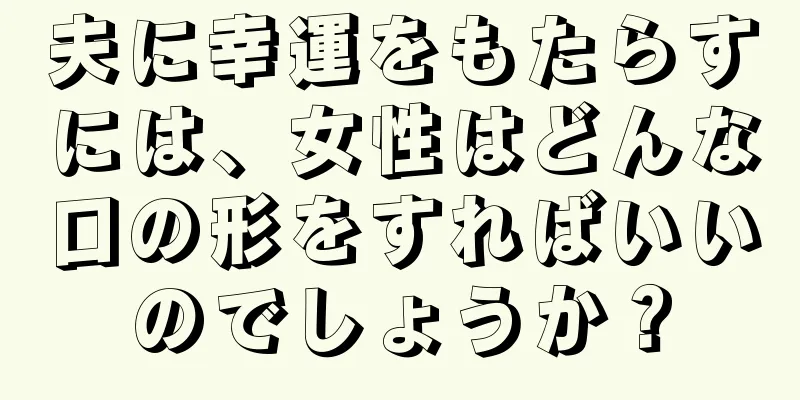 夫に幸運をもたらすには、女性はどんな口の形をすればいいのでしょうか？