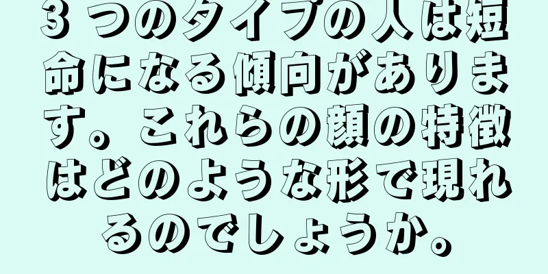 3 つのタイプの人は短命になる傾向があります。これらの顔の特徴はどのような形で現れるのでしょうか。