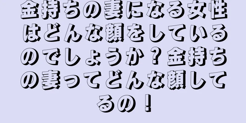 金持ちの妻になる女性はどんな顔をしているのでしょうか？金持ちの妻ってどんな顔してるの！