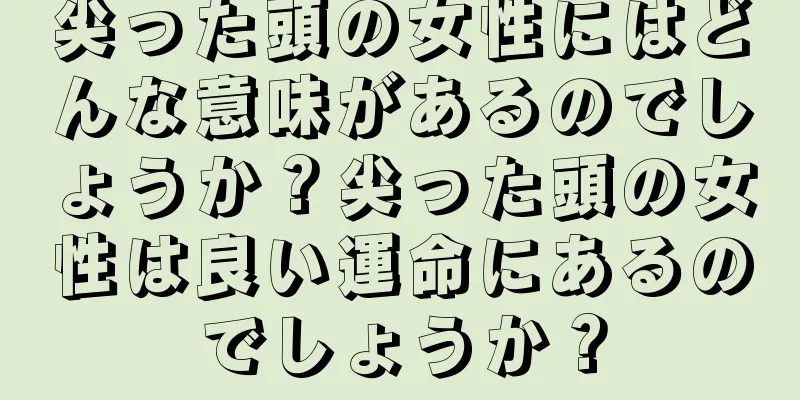 尖った頭の女性にはどんな意味があるのでしょうか？尖った頭の女性は良い運命にあるのでしょうか？