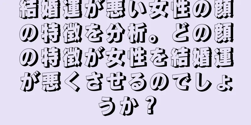 結婚運が悪い女性の顔の特徴を分析。どの顔の特徴が女性を結婚運が悪くさせるのでしょうか？