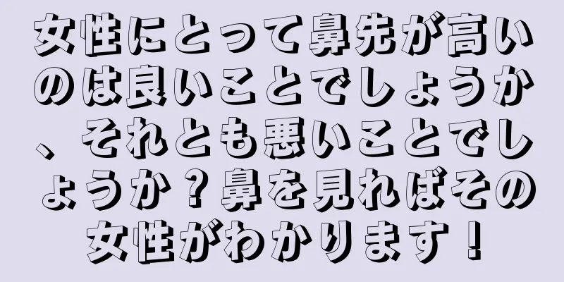 女性にとって鼻先が高いのは良いことでしょうか、それとも悪いことでしょうか？鼻を見ればその女性がわかります！