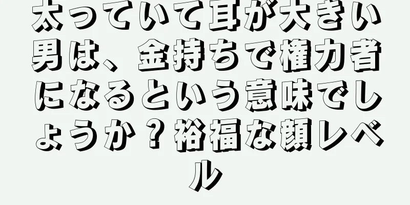 太っていて耳が大きい男は、金持ちで権力者になるという意味でしょうか？裕福な顔レベル