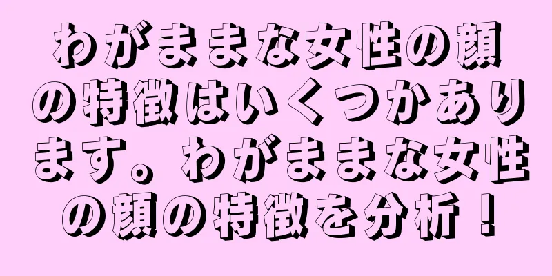 わがままな女性の顔の特徴はいくつかあります。わがままな女性の顔の特徴を分析！