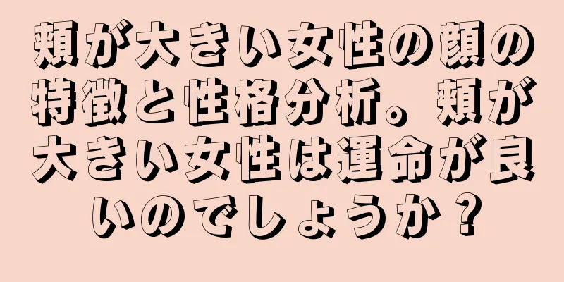 頬が大きい女性の顔の特徴と性格分析。頬が大きい女性は運命が良いのでしょうか？